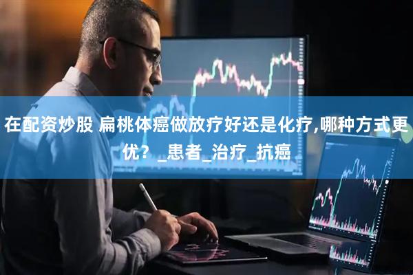 在配资炒股 扁桃体癌做放疗好还是化疗,哪种方式更优？_患者_治疗_抗癌