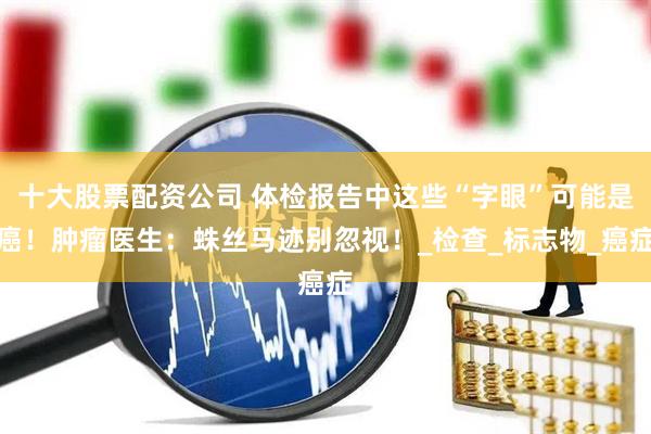 十大股票配资公司 体检报告中这些“字眼”可能是癌！肿瘤医生：蛛丝马迹别忽视！_检查_标志物_癌症