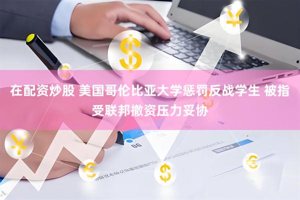在配资炒股 美国哥伦比亚大学惩罚反战学生 被指受联邦撤资压力妥协