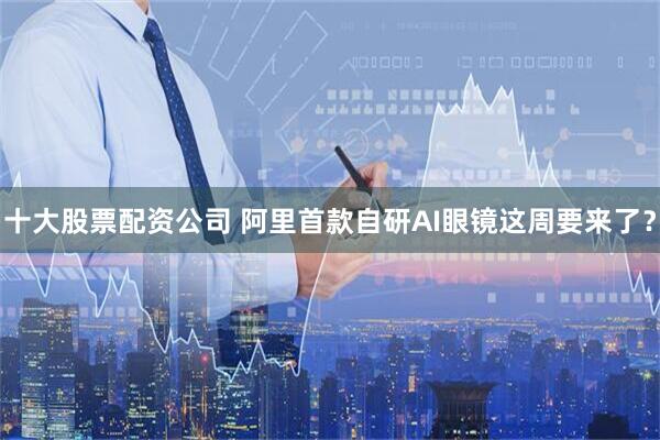 十大股票配资公司 阿里首款自研AI眼镜这周要来了？