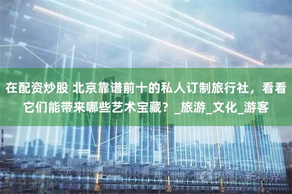 在配资炒股 北京靠谱前十的私人订制旅行社，看看它们能带来哪些艺术宝藏？_旅游_文化_游客