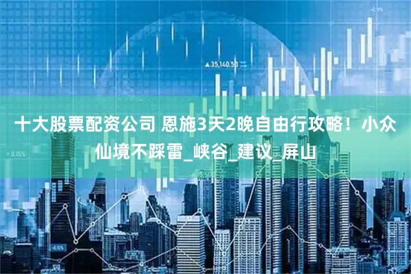 十大股票配资公司 恩施3天2晚自由行攻略！小众仙境不踩雷_峡谷_建议_屏山