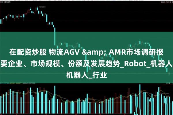 在配资炒股 物流AGV & AMR市场调研报告-主要企业、市场规模、份额及发展趋势_Robot_机器人_行业
