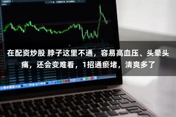 在配资炒股 脖子这里不通，容易高血压、头晕头痛，还会变难看，1招通瘀堵，清爽多了