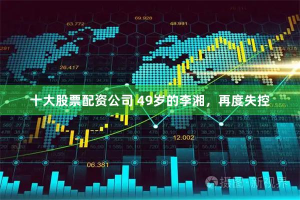 十大股票配资公司 49岁的李湘，再度失控