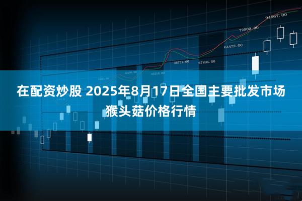 在配资炒股 2025年8月17日全国主要批发市场猴头菇价格行情
