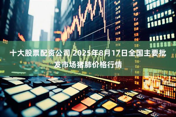 十大股票配资公司 2025年8月17日全国主要批发市场猪肺价格行情