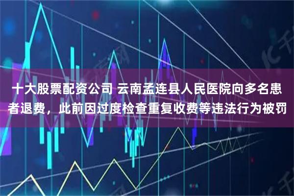 十大股票配资公司 云南孟连县人民医院向多名患者退费，此前因过度检查重复收费等违法行为被罚