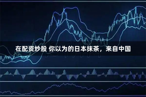 在配资炒股 你以为的日本抹茶，来自中国