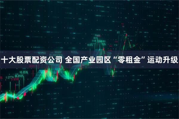 十大股票配资公司 全国产业园区“零租金”运动升级