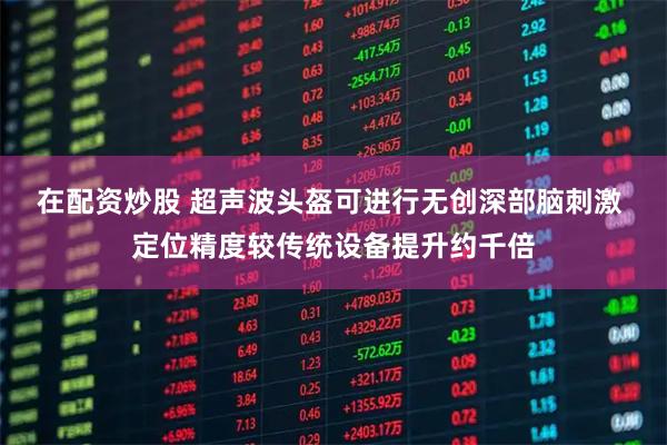 在配资炒股 超声波头盔可进行无创深部脑刺激 定位精度较传统设备提升约千倍