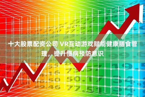 十大股票配资公司 VR互动游戏赋能健康膳食管理，提升慢病预防意识