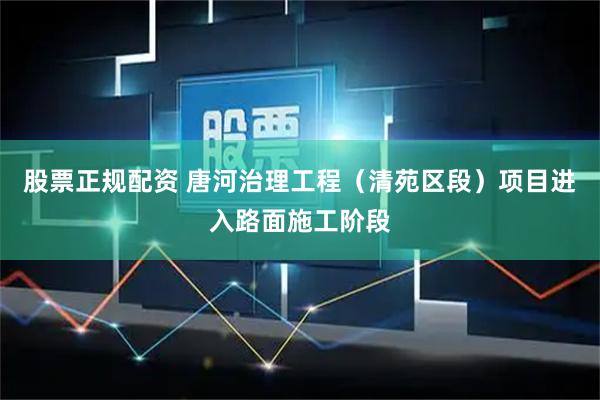 股票正规配资 唐河治理工程（清苑区段）项目进入路面施工阶段