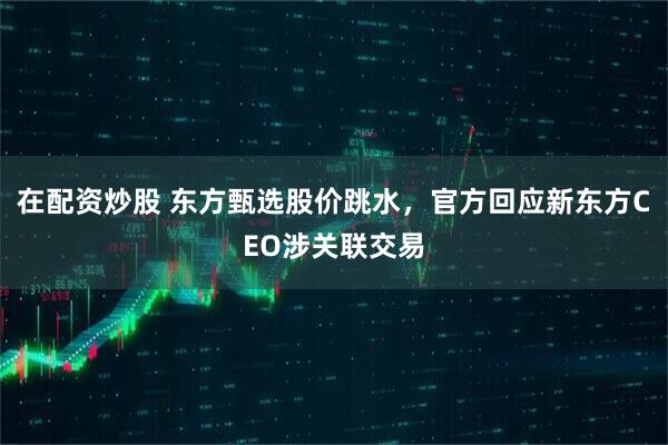 在配资炒股 东方甄选股价跳水，官方回应新东方CEO涉关联交易