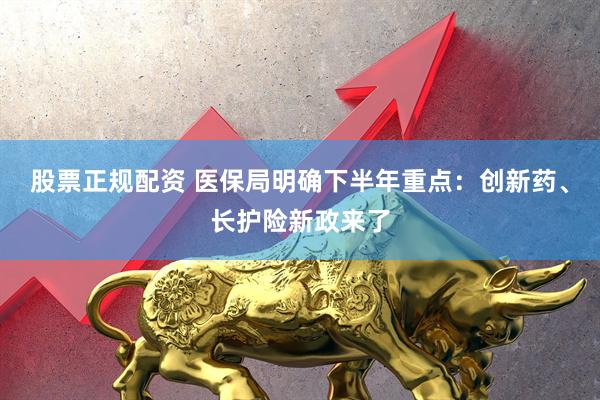 股票正规配资 医保局明确下半年重点：创新药、长护险新政来了
