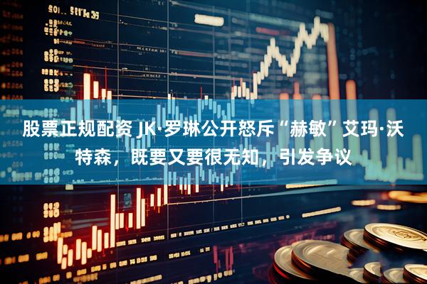股票正规配资 JK·罗琳公开怒斥“赫敏”艾玛·沃特森，既要又要很无知，引发争议