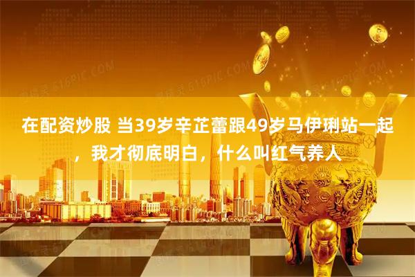 在配资炒股 当39岁辛芷蕾跟49岁马伊琍站一起，我才彻底明白，什么叫红气养人