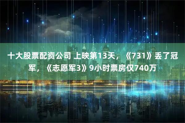 十大股票配资公司 上映第13天，《731》丢了冠军，《志愿军3》9小时票房仅740万