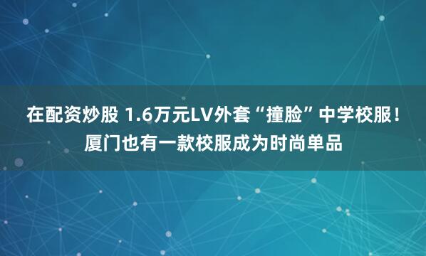 在配资炒股 1.6万元LV外套“撞脸”中学校服！厦门也有一款校服成为时尚单品