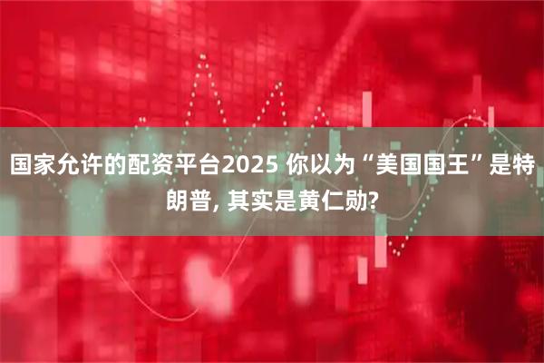 国家允许的配资平台2025 你以为“美国国王”是特朗普, 其实是黄仁勋?