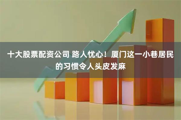 十大股票配资公司 路人忧心！厦门这一小巷居民的习惯令人头皮发麻