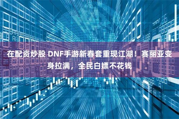 在配资炒股 DNF手游新春套重现江湖！赛丽亚变身拉满，全民白嫖不花钱