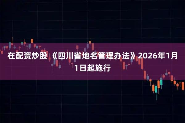 在配资炒股 《四川省地名管理办法》2026年1月1日起施行