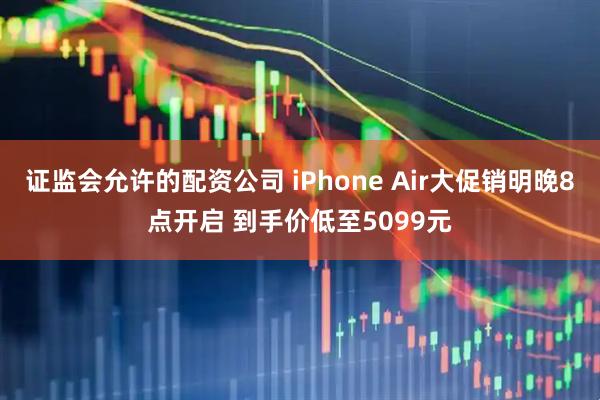 证监会允许的配资公司 iPhone Air大促销明晚8点开启 到手价低至5099元