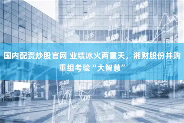 国内配资炒股官网 业绩冰火两重天，湘财股份并购重组考验“大智慧”
