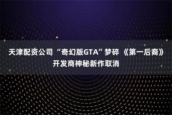 天津配资公司 “奇幻版GTA”梦碎 《第一后裔》开发商神秘新作取消