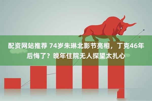 配资网站推荐 74岁朱琳北影节亮相，丁克46年后悔了？晚年住院无人探望太扎心