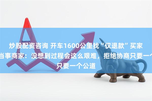 炒股配资咨询 开车1600公里找“仅退款”买家 对话当事商家：没想到过程会这么艰难，拒绝协商只要一个公道