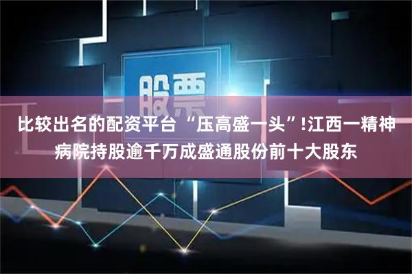 比较出名的配资平台 “压高盛一头”!江西一精神病院持股逾千万成盛通股份前十大股东