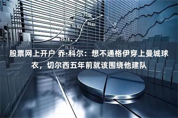 股票网上开户 乔·科尔：想不通格伊穿上曼城球衣，切尔西五年前就该围绕他建队