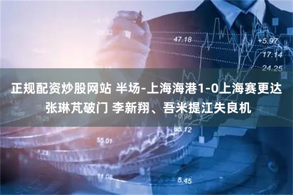 正规配资炒股网站 半场-上海海港1-0上海赛更达 张琳芃破门 李新翔、吾米提江失良机